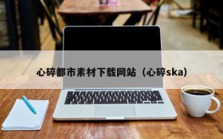南城心碎都市素材下载网站（心碎ska）